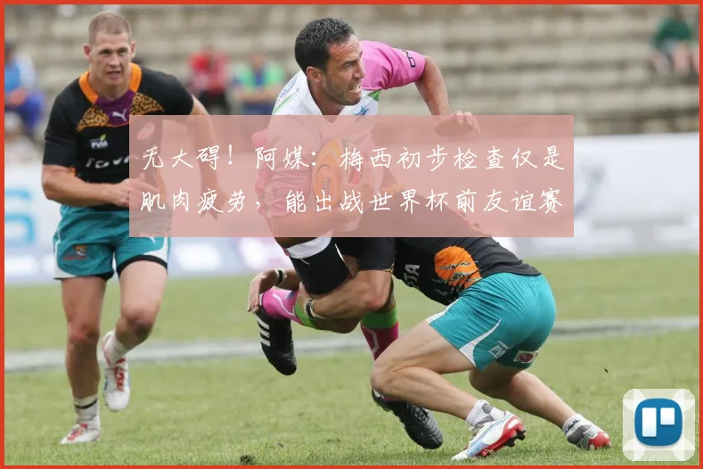 无大碍！阿媒：梅西初步检查仅是肌肉疲劳，能出战世界杯前友谊赛