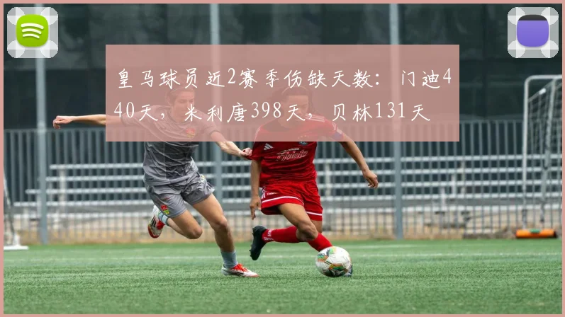 皇马球员近2赛季伤缺天数：门迪440天，米利唐398天，贝林131天